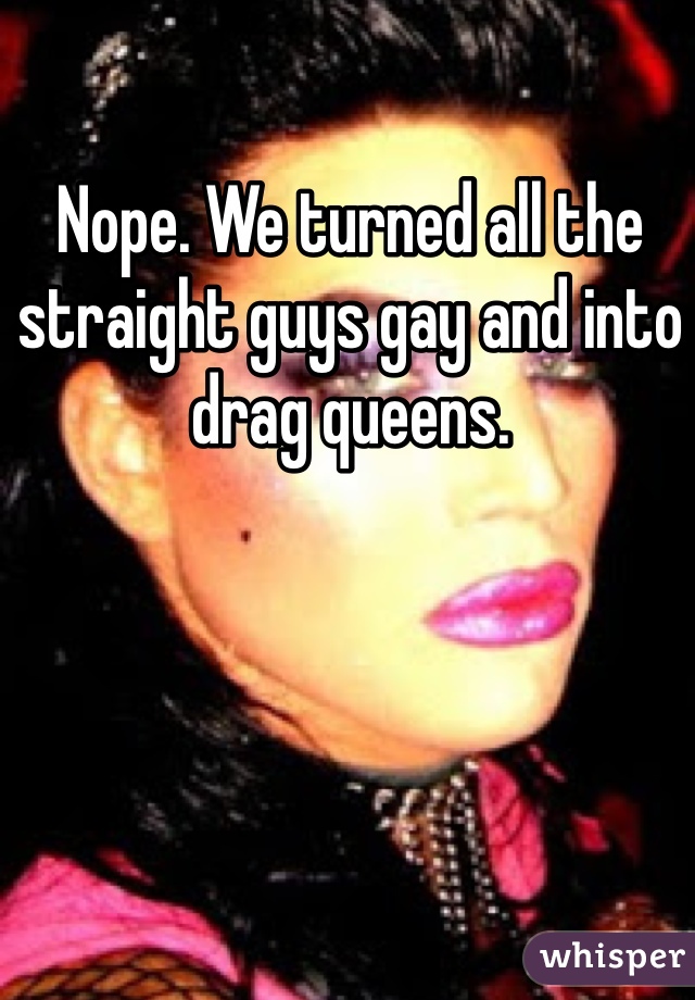 Nope. We turned all the straight guys gay and into drag queens. 