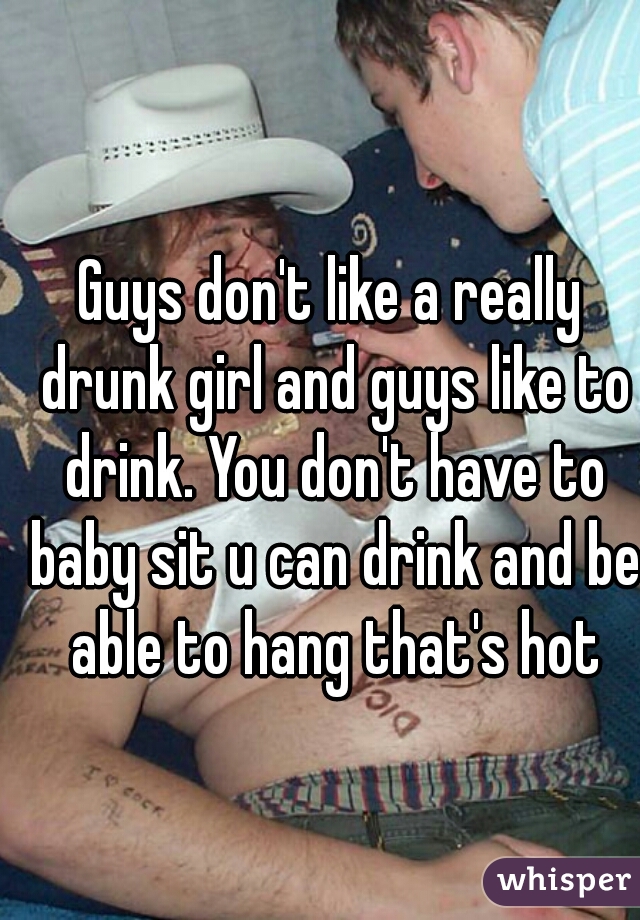 Guys don't like a really drunk girl and guys like to drink. You don't have to baby sit u can drink and be able to hang that's hot