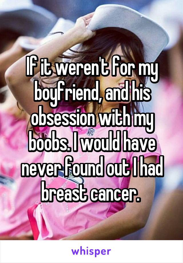 If it weren't for my boyfriend, and his obsession with my boobs. I would have never found out I had breast cancer. 