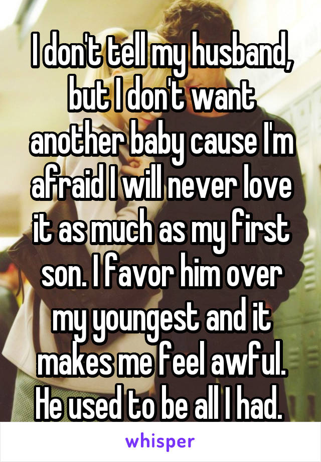 I don't tell my husband, but I don't want another baby cause I'm afraid I will never love it as much as my first son. I favor him over my youngest and it makes me feel awful. He used to be all I had. 