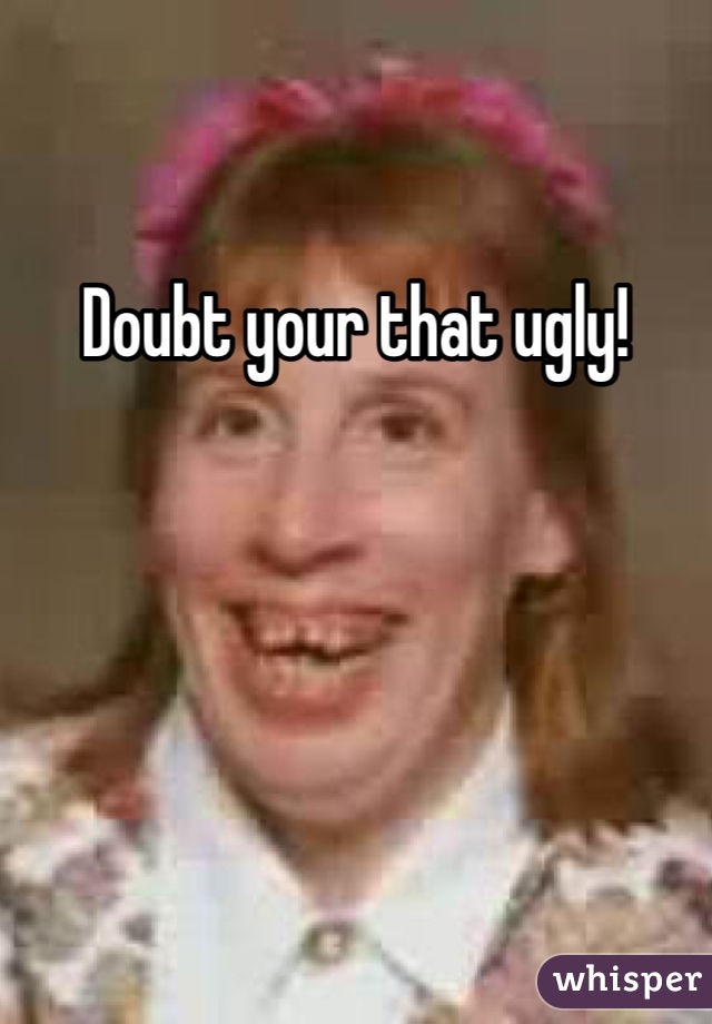 Doubt your that ugly!