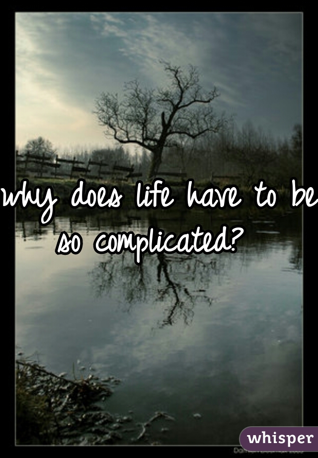 why does life have to be so complicated?  