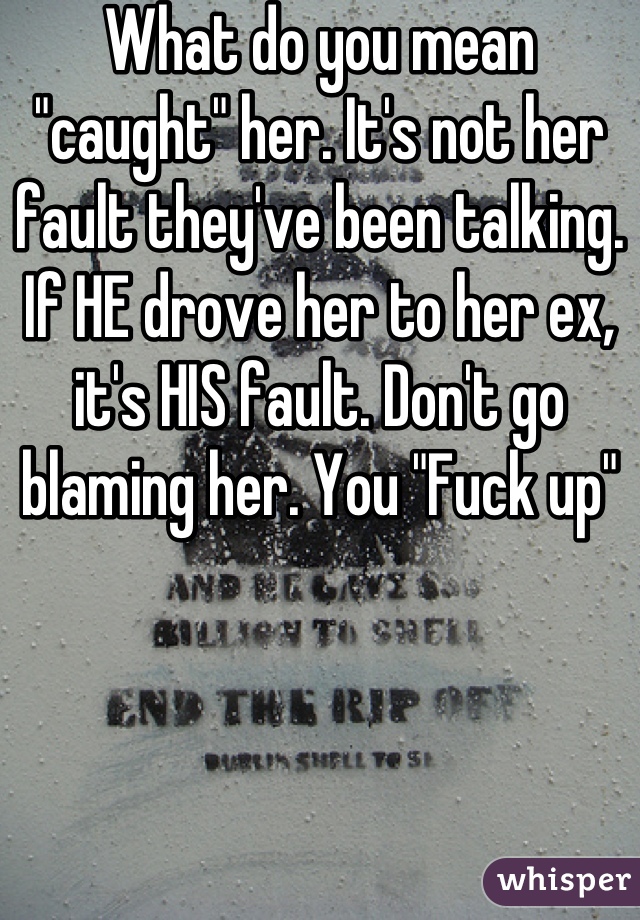 What do you mean "caught" her. It's not her fault they've been talking. If HE drove her to her ex, it's HIS fault. Don't go blaming her. You "Fuck up"