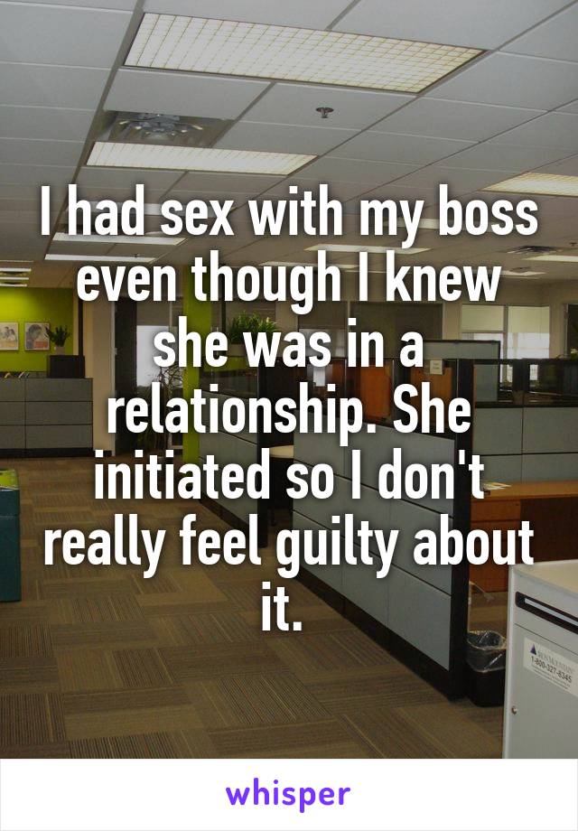 I had sex with my boss even though I knew she was in a relationship. She initiated so I don't really feel guilty about it. 