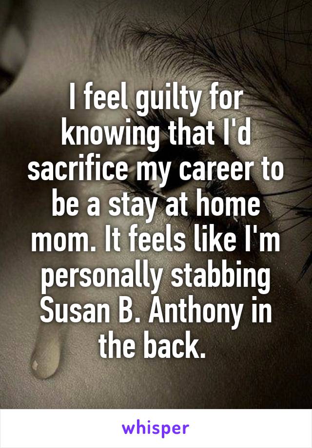 I feel guilty for knowing that I'd sacrifice my career to be a stay at home mom. It feels like I'm personally stabbing Susan B. Anthony in the back. 