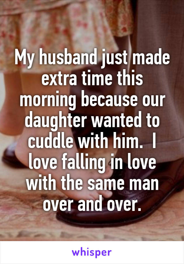 My husband just made extra time this morning because our daughter wanted to cuddle with him.  I love falling in love with the same man over and over.