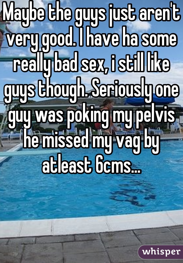Maybe the guys just aren't very good. I have ha some really bad sex, i still like guys though. Seriously one guy was poking my pelvis he missed my vag by atleast 6cms...