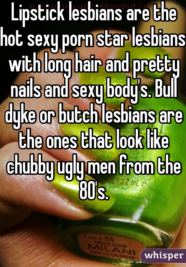 Lipstick lesbians are the hot sexy porn star lesbians with long hair and pretty nails and sexy body's. Bull dyke or butch lesbians are the ones that look like chubby ugly men from the 80's. 