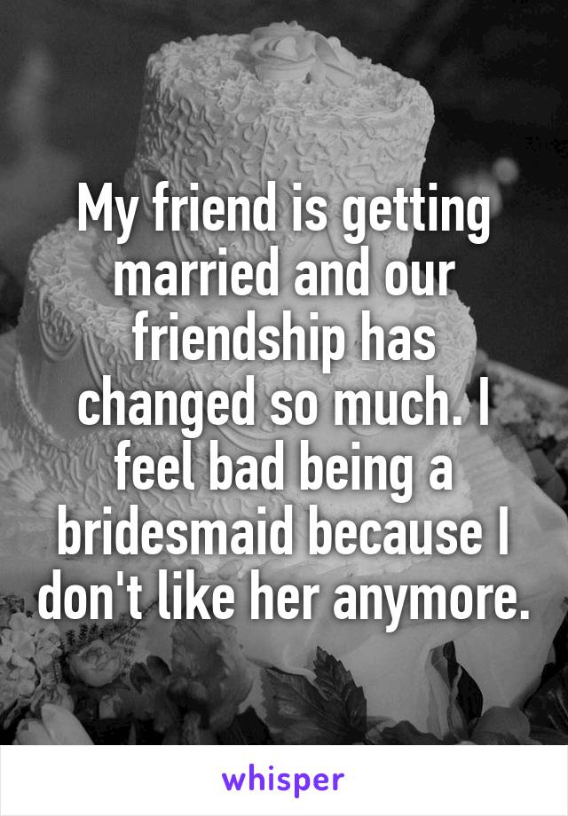My friend is getting married and our friendship has changed so much. I feel bad being a bridesmaid because I don't like her anymore.