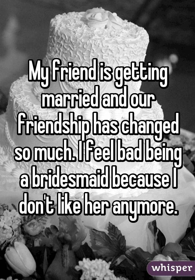 My friend is getting married and our friendship has changed so much. I feelbad being a bridesmaid because I don