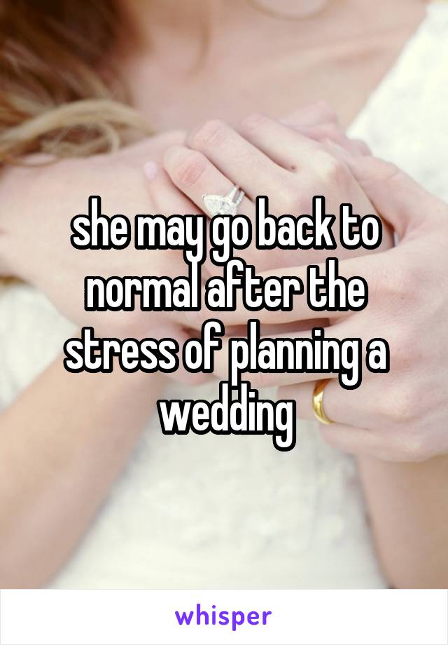 she may go back to normal after the stress of planning a wedding