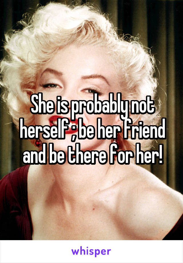 She is probably not herself ; be her friend and be there for her!