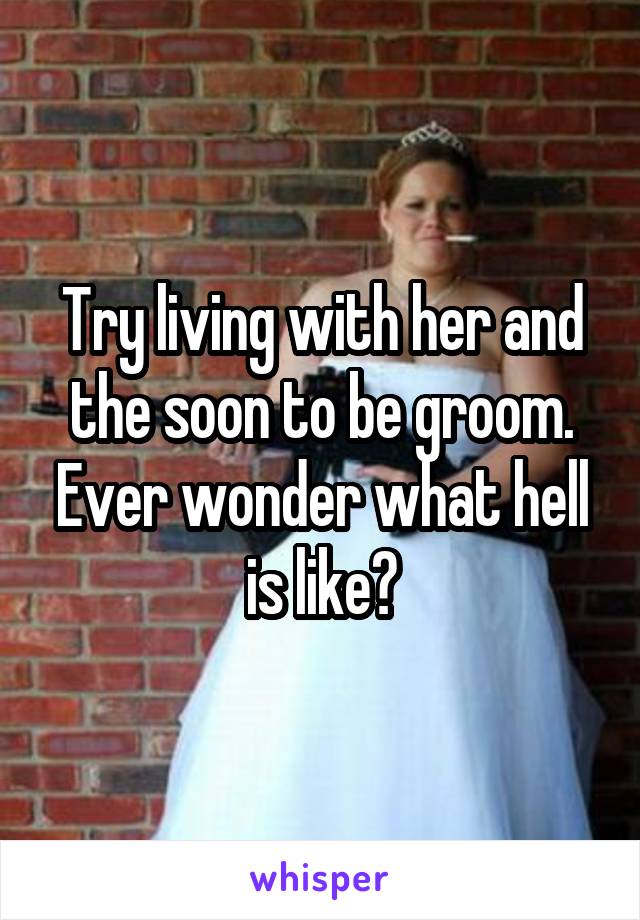 Try living with her and the soon to be groom. Ever wonder what hell is like?