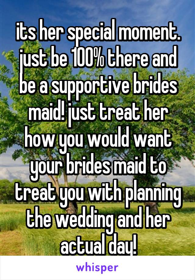 its her special moment. just be 100% there and be a supportive brides maid! just treat her how you would want your brides maid to treat you with planning the wedding and her actual day!