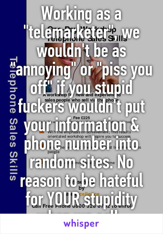 Working as a "telemarketer", we wouldn't be as "annoying" or "piss you off" if you stupid fuckers wouldn't put your information & phone number into random sites. No reason to be hateful for YOUR stupidity when we call. 