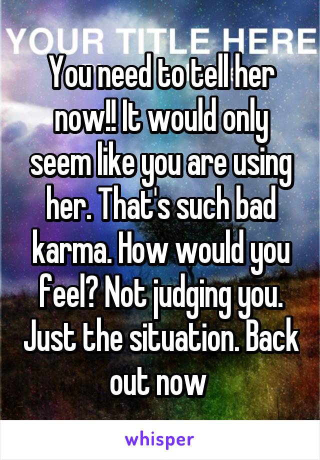 You need to tell her now!! It would only seem like you are using her. That's such bad karma. How would you feel? Not judging you. Just the situation. Back out now 