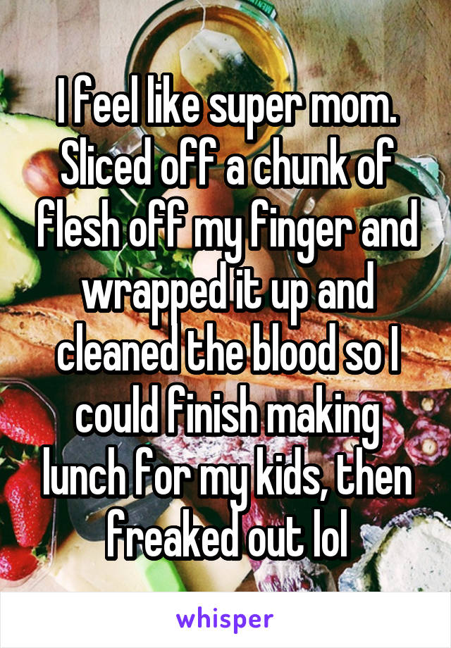 I feel like super mom. Sliced off a chunk of flesh off my finger and wrapped it up and cleaned the blood so I could finish making lunch for my kids, then freaked out lol