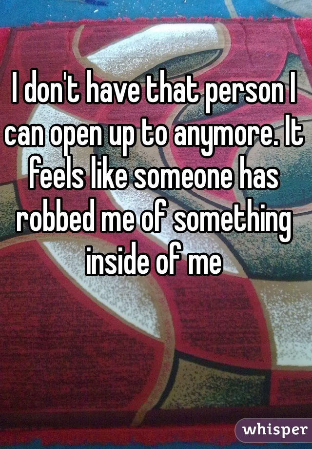 I don't have that person I can open up to anymore. It feels like someone has robbed me of something inside of me
