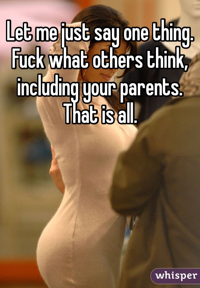 Let me just say one thing. Fuck what others think, including your parents. That is all.