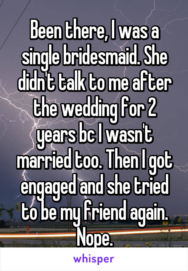 Been there, I was a single bridesmaid. She didn't talk to me after the wedding for 2 years bc I wasn't married too. Then I got engaged and she tried to be my friend again. Nope.