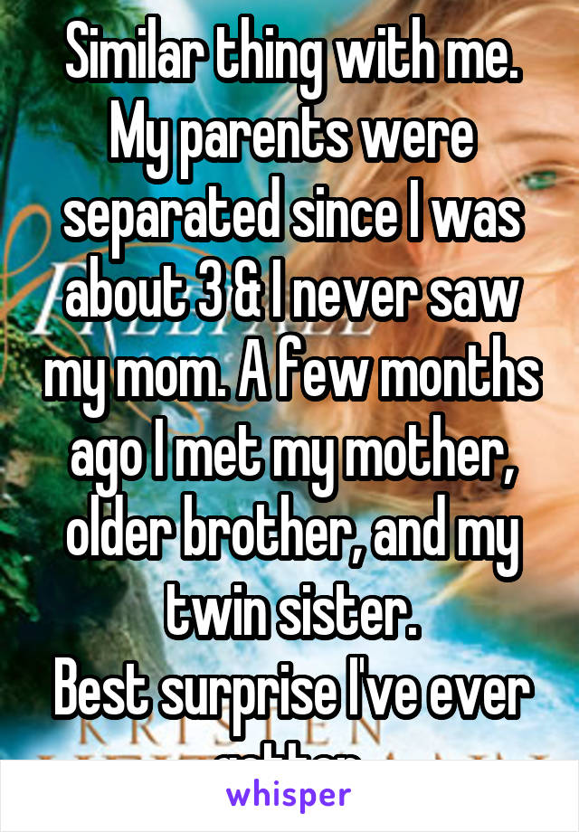 Similar thing with me. My parents were separated since I was about 3 & I never saw my mom. A few months ago I met my mother, older brother, and my twin sister.
Best surprise I've ever gotten.