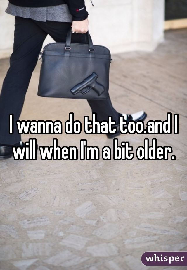 I wanna do that too.and I will when I'm a bit older.