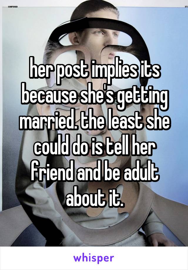 her post implies its because she's getting married. the least she could do is tell her friend and be adult about it.