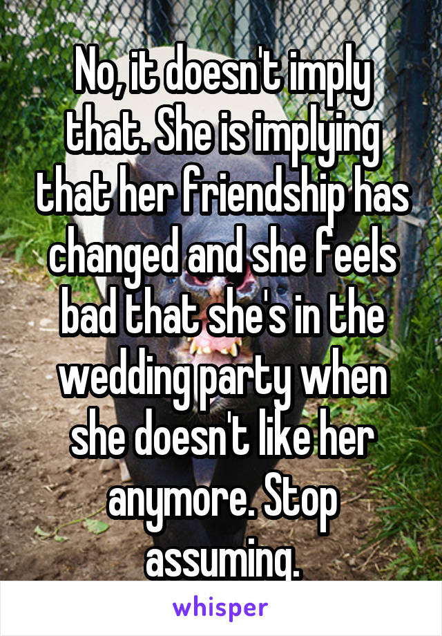 No, it doesn't imply that. She is implying that her friendship has changed and she feels bad that she's in the wedding party when she doesn't like her anymore. Stop assuming.