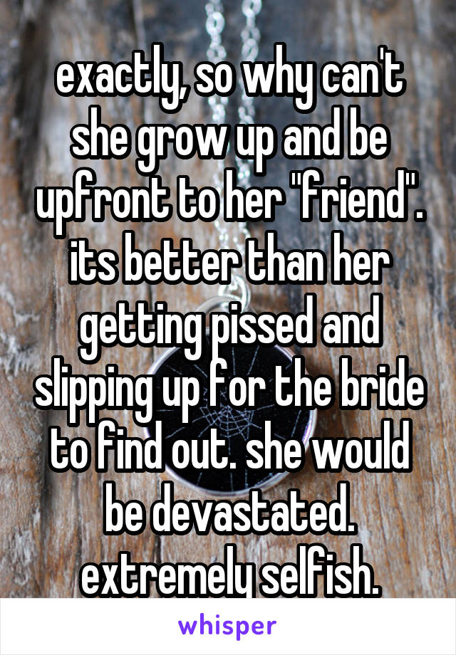 exactly, so why can't she grow up and be upfront to her "friend". its better than her getting pissed and slipping up for the bride to find out. she would be devastated. extremely selfish.