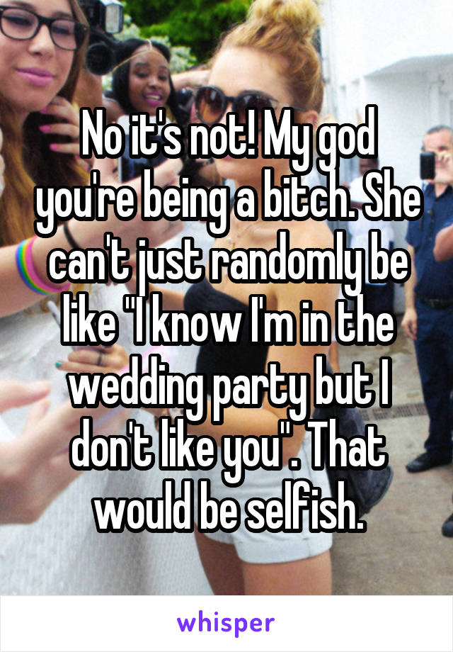 No it's not! My god you're being a bitch. She can't just randomly be like "I know I'm in the wedding party but I don't like you". That would be selfish.