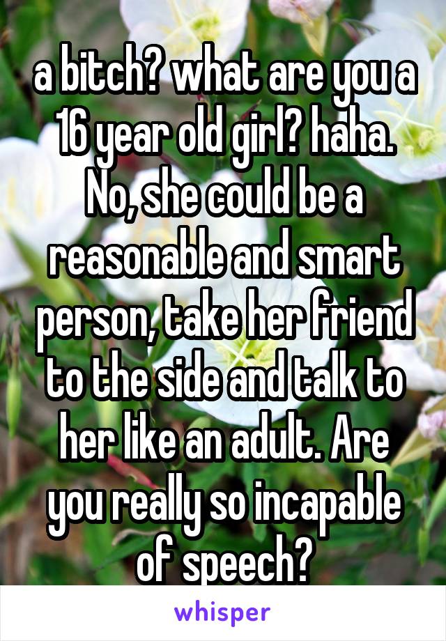 a bitch? what are you a 16 year old girl? haha. No, she could be a reasonable and smart person, take her friend to the side and talk to her like an adult. Are you really so incapable of speech?