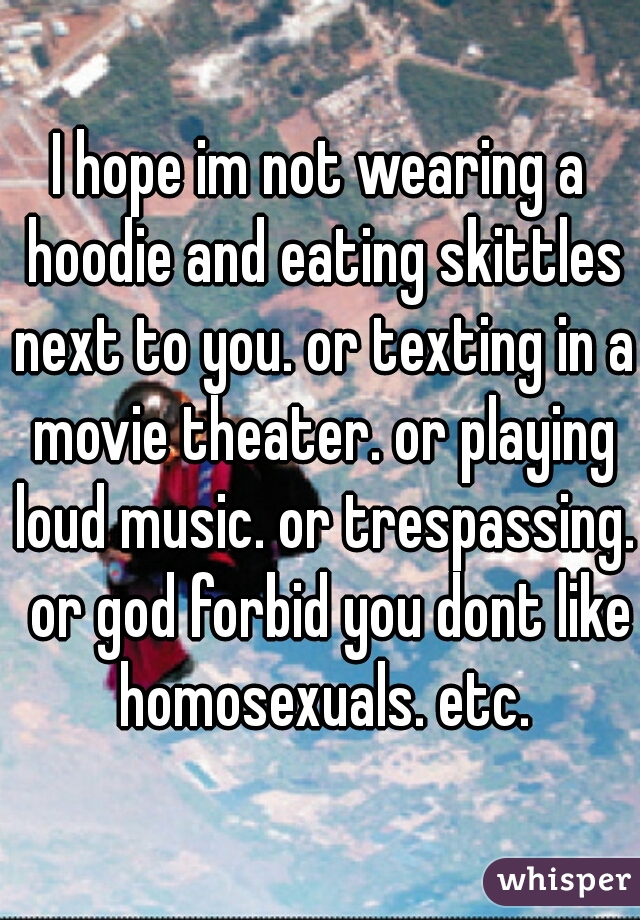 I hope im not wearing a hoodie and eating skittles next to you. or texting in a movie theater. or playing loud music. or trespassing.  or god forbid you dont like homosexuals. etc.