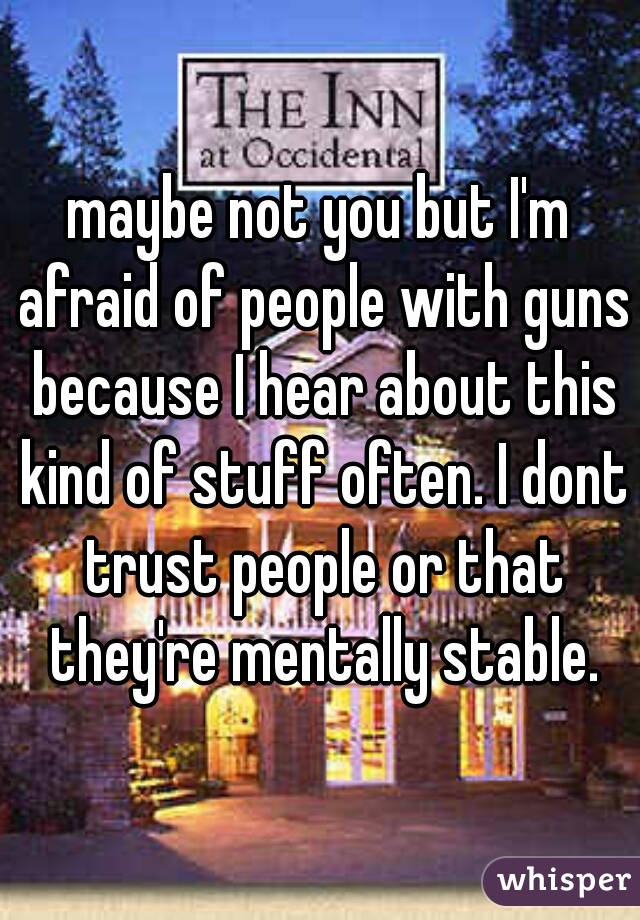 maybe not you but I'm afraid of people with guns because I hear about this kind of stuff often. I dont trust people or that they're mentally stable.