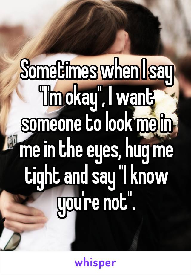 Sometimes when I say "I'm okay", I want someone to look me in me in the eyes, hug me tight and say "I know you're not".
