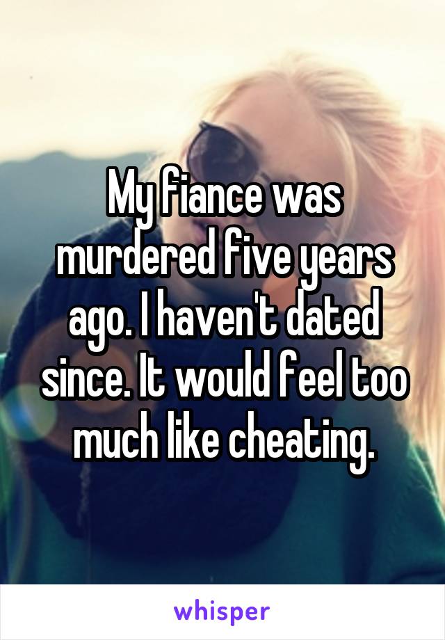My fiance was murdered five years ago. I haven't dated since. It would feel too much like cheating.