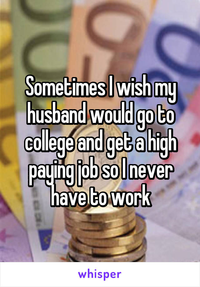 Sometimes I wish my husband would go to college and get a high paying job so I never have to work