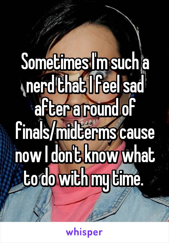 Sometimes I'm such a nerd that I feel sad after a round of finals/midterms cause now I don't know what to do with my time. 