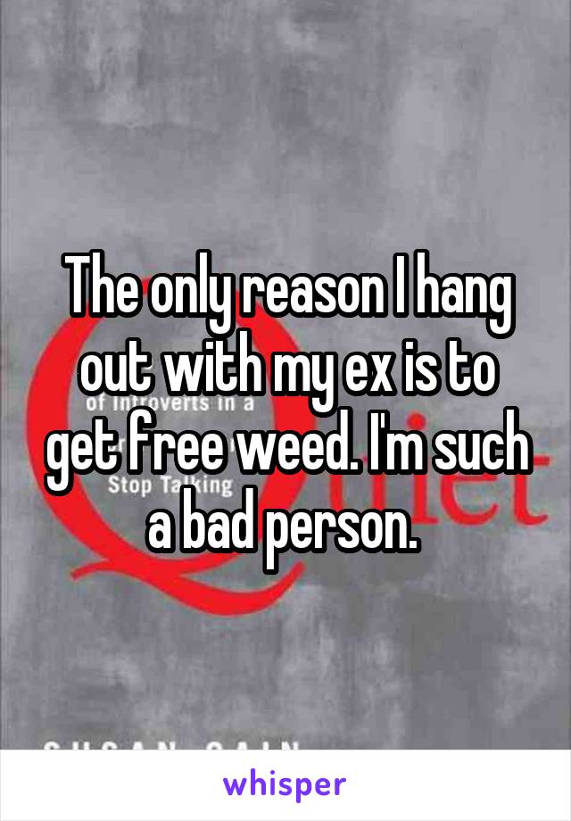 The only reason I hang out with my ex is to get free weed. I'm such a bad person. 