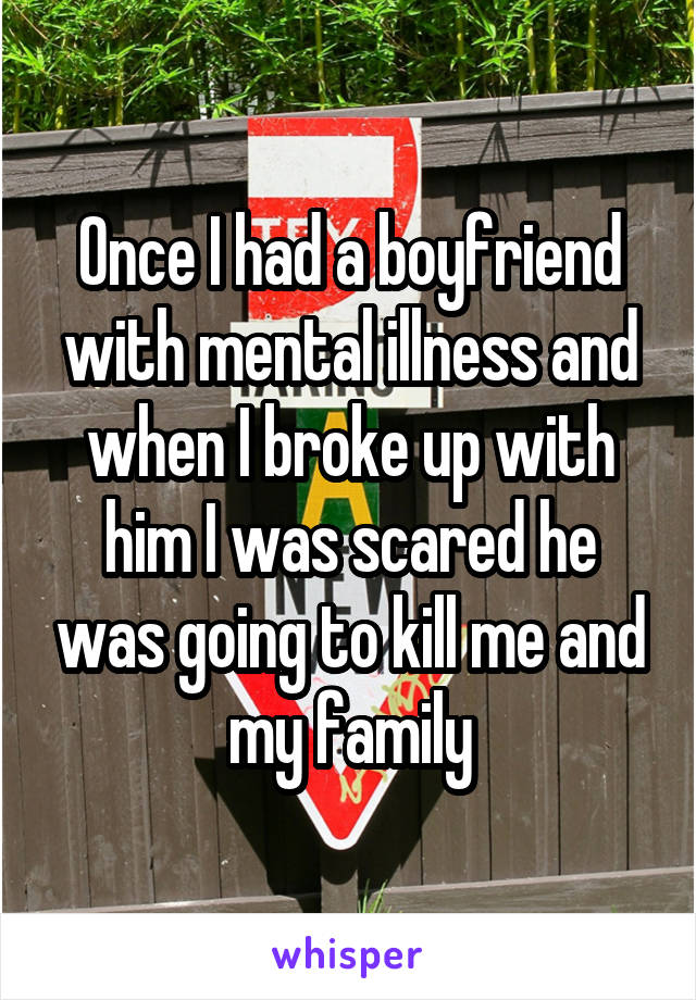 Once I had a boyfriend with mental illness and when I broke up with him I was scared he was going to kill me and my family