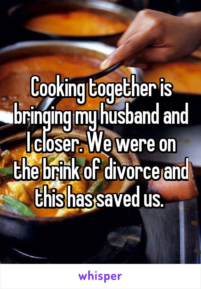 Cooking together is bringing my husband and I closer. We were on the brink of divorce and this has saved us. 