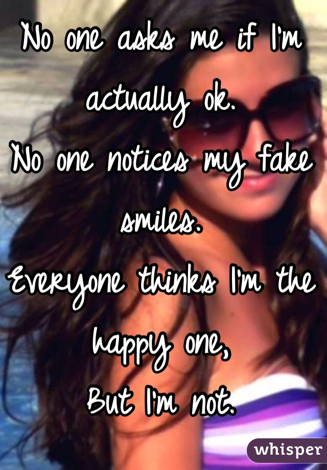 No one asks me if I'm actually ok.
No one notices my fake smiles.
Everyone thinks I'm the happy one,
But I'm not.