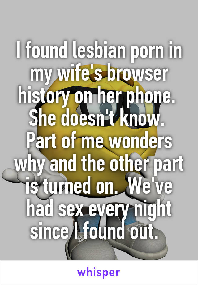 I found lesbian porn in my wife's browser history on her phone.  She doesn't know.  Part of me wonders why and the other part is turned on.  We've had sex every night since I found out.  