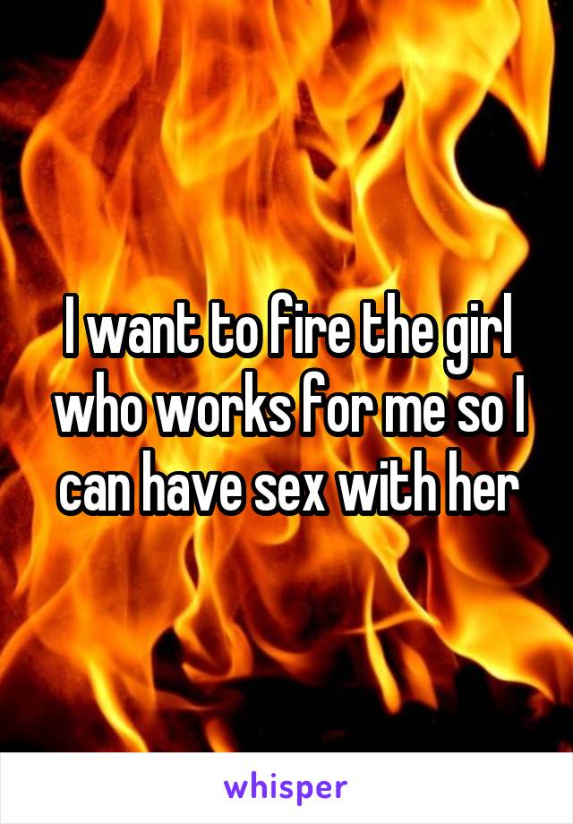 I want to fire the girl who works for me so I can have sex with her