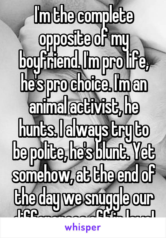 I'm the complete opposite of my boyfriend. I'm pro life, he's pro choice. I'm an animal activist, he hunts. I always try to be polite, he's blunt. Yet somehow, at the end of the day we snuggle our differences off in love!