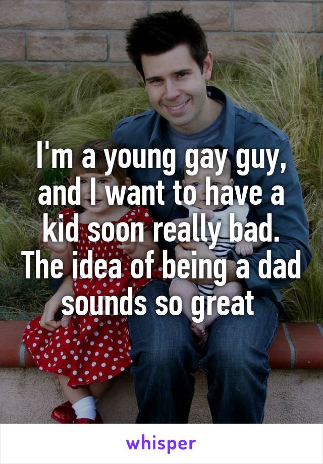 I'm a young gay guy, and I want to have a kid soon really bad. The idea of being a dad sounds so great 