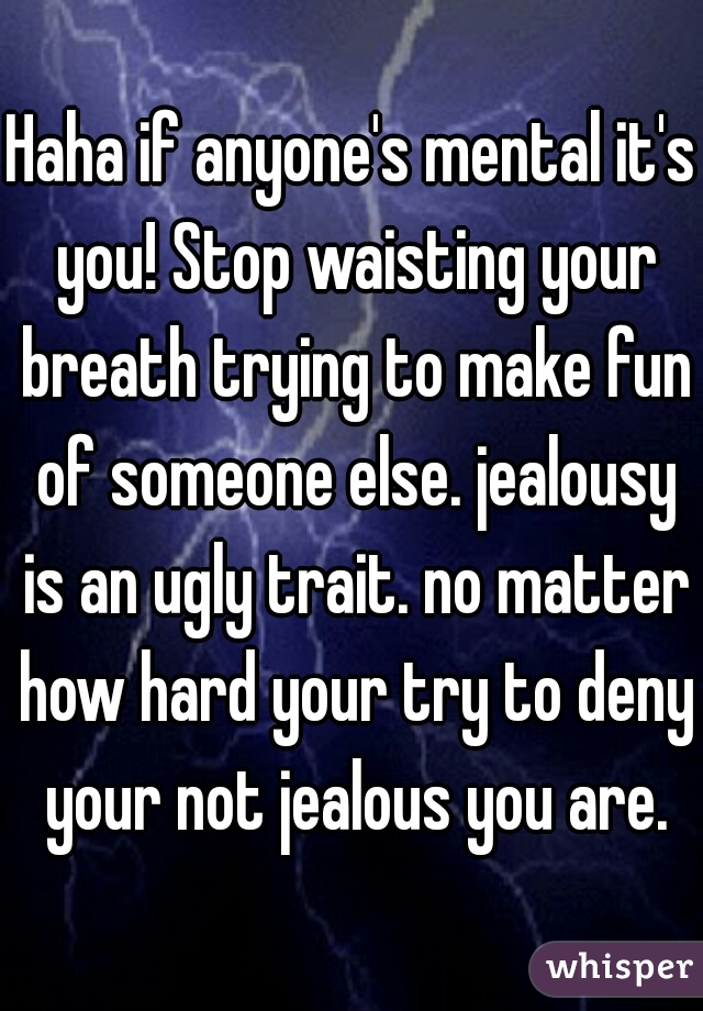 Haha if anyone's mental it's you! Stop waisting your breath trying to make fun of someone else. jealousy is an ugly trait. no matter how hard your try to deny your not jealous you are.