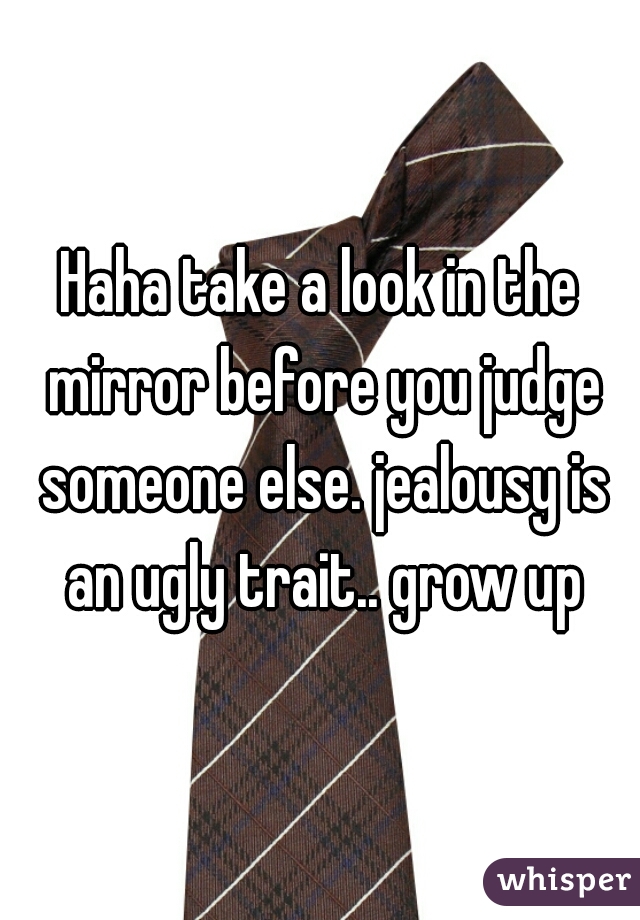 Haha take a look in the mirror before you judge someone else. jealousy is an ugly trait.. grow up