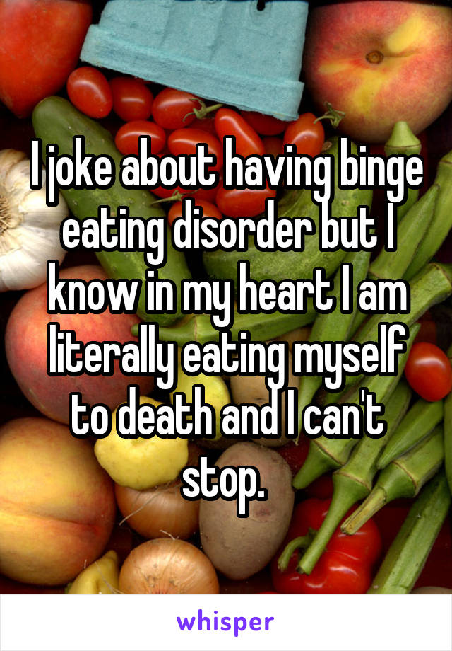 I joke about having binge eating disorder but I know in my heart I am literally eating myself to death and I can't stop. 