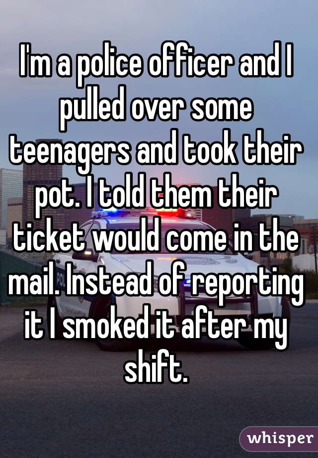 I'm a police officer and I pulled over some teenagers and took their pot. I told them their ticket would come in the mail. Instead of reporting it I smoked it after my shift. 