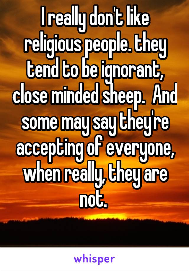 I really don't like religious people. they tend to be ignorant, close minded sheep.  And some may say they're accepting of everyone, when really, they are not. 

